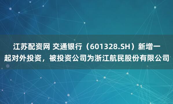 江苏配资网 交通银行（601328.SH）新增一起对外投资，被投资公司为浙江航民股份有限公司