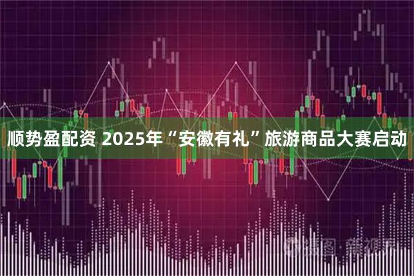 顺势盈配资 2025年“安徽有礼”旅游商品大赛启动