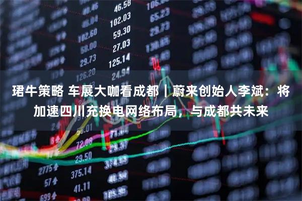 珺牛策略 车展大咖看成都｜蔚来创始人李斌：将加速四川充换电网络布局，与成都共未来