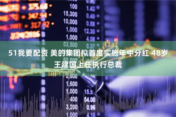 51我要配资 美的集团拟首度实施年中分红 48岁王建国上任执行总裁