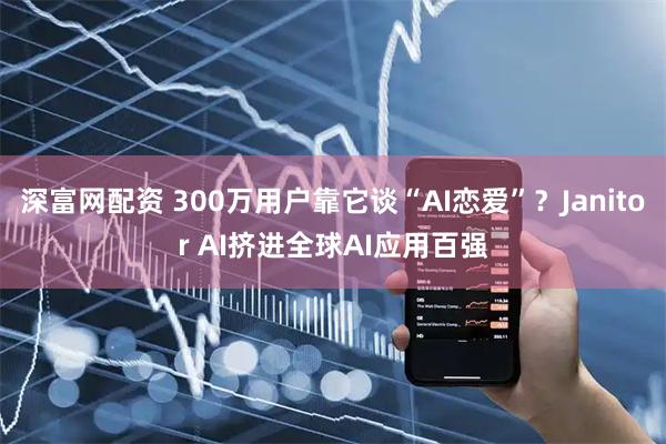 深富网配资 300万用户靠它谈“AI恋爱”？Janitor AI挤进全球AI应用百强