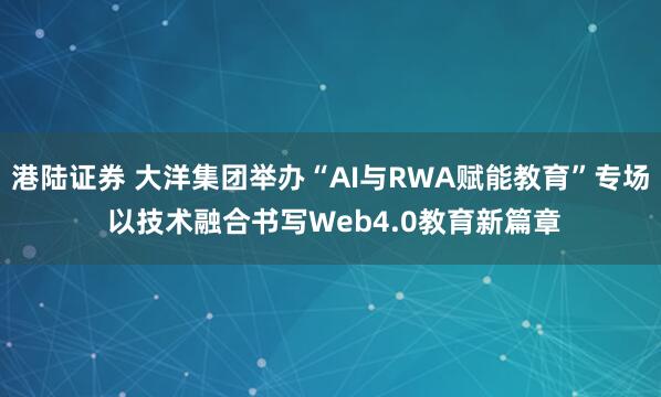 港陆证券 大洋集团举办“AI与RWA赋能教育”专场 以技术融合书写Web4.0教育新篇章