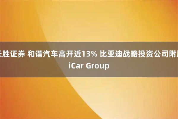 长胜证券 和谐汽车高开近13% 比亚迪战略投资公司附属iCar Group