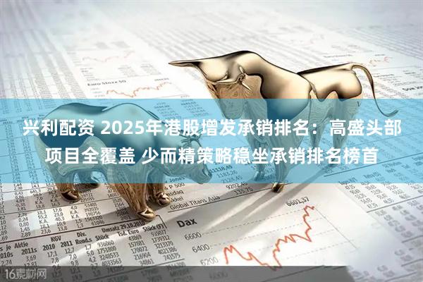 兴利配资 2025年港股增发承销排名：高盛头部项目全覆盖 少而精策略稳坐承销排名榜首