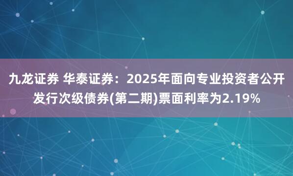 九龙证券 华泰证券：2025年面向专业投资者公开发行次级债券(第二期)票面利率为2.19%