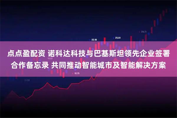 点点盈配资 诺科达科技与巴基斯坦领先企业签署合作备忘录 共同推动智能城市及智能解决方案