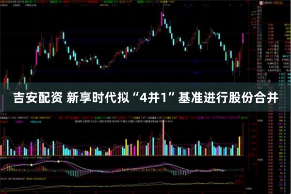 吉安配资 新享时代拟“4并1”基准进行股份合并