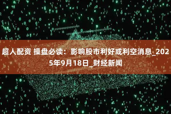 超人配资 操盘必读：影响股市利好或利空消息_2025年9月18日_财经新闻