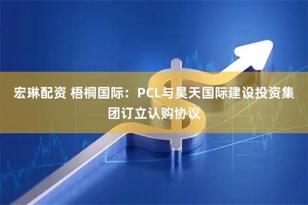 宏琳配资 梧桐国际：PCL与昊天国际建设投资集团订立认购协议