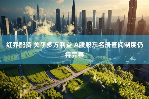红乔配资 关乎多方利益 A股股东名册查阅制度仍待完善