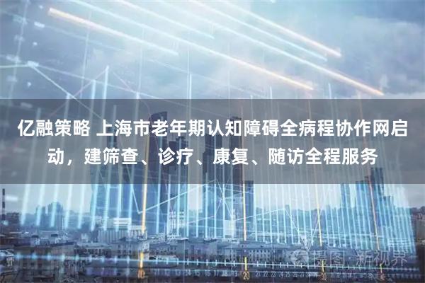 亿融策略 上海市老年期认知障碍全病程协作网启动，建筛查、诊疗、康复、随访全程服务