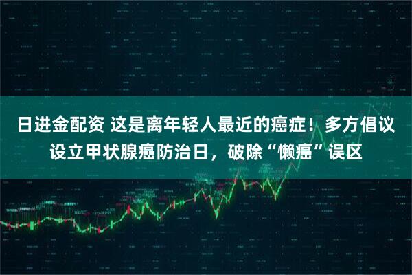 日进金配资 这是离年轻人最近的癌症！多方倡议设立甲状腺癌防治日，破除“懒癌”误区