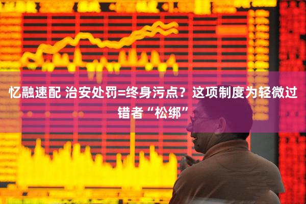 忆融速配 治安处罚=终身污点？这项制度为轻微过错者“松绑”