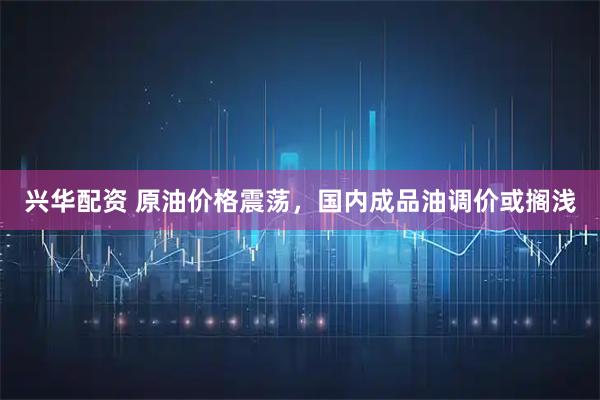 兴华配资 原油价格震荡，国内成品油调价或搁浅