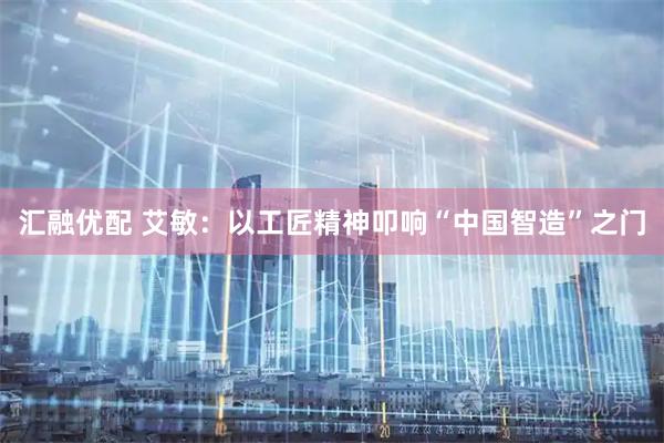 汇融优配 艾敏：以工匠精神叩响“中国智造”之门