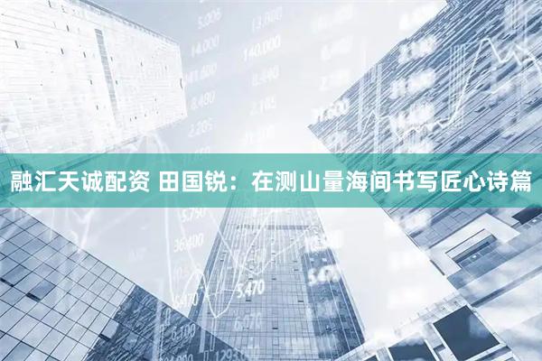 融汇天诚配资 田国锐：在测山量海间书写匠心诗篇