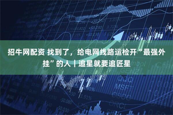 招牛网配资 找到了，给电网线路运检开“最强外挂”的人｜追星就要追匠星