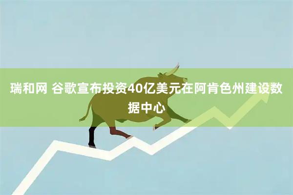 瑞和网 谷歌宣布投资40亿美元在阿肯色州建设数据中心
