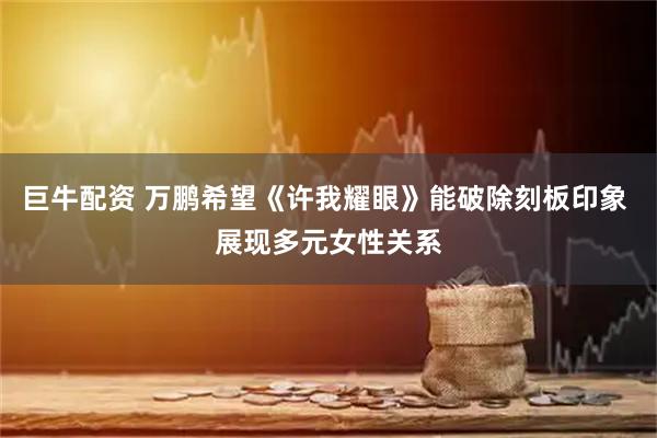 巨牛配资 万鹏希望《许我耀眼》能破除刻板印象 展现多元女性关系