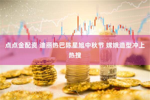 点点金配资 迪丽热巴陈星旭中秋节 嫦娥造型冲上热搜