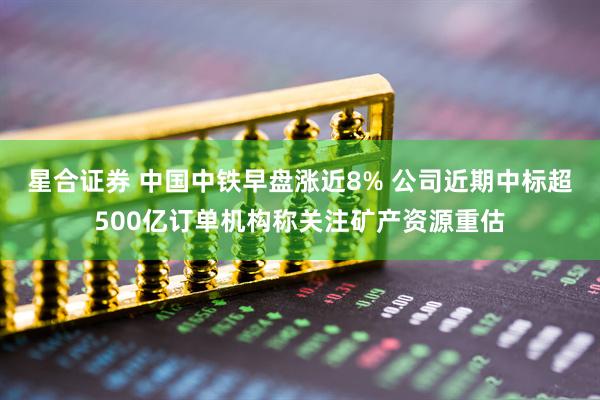 星合证券 中国中铁早盘涨近8% 公司近期中标超500亿订单机构称关注矿产资源重估