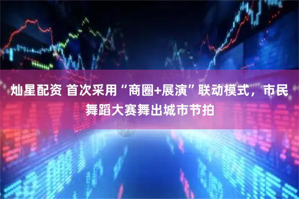 灿星配资 首次采用“商圈+展演”联动模式，市民舞蹈大赛舞出城市节拍