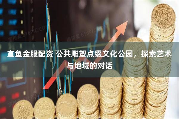 宣鱼金服配资 公共雕塑点缀文化公园，探索艺术与地域的对话