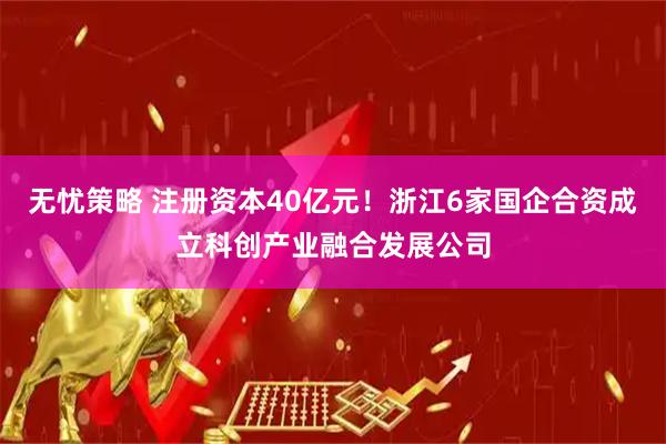 无忧策略 注册资本40亿元！浙江6家国企合资成立科创产业融合发展公司