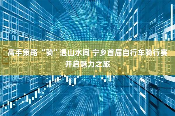 高手策略 “骑”遇山水间 宁乡首届自行车骑行赛开启魅力之旅