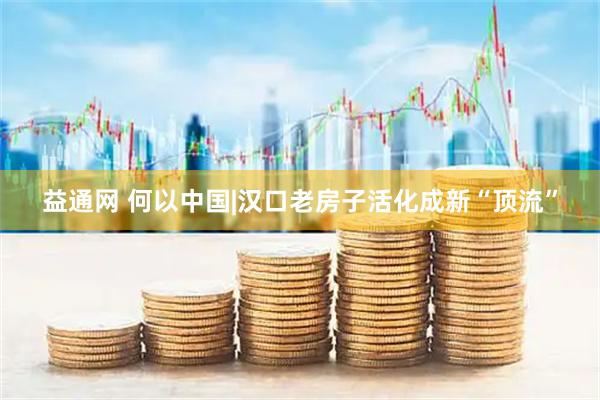 益通网 何以中国|汉口老房子活化成新“顶流”