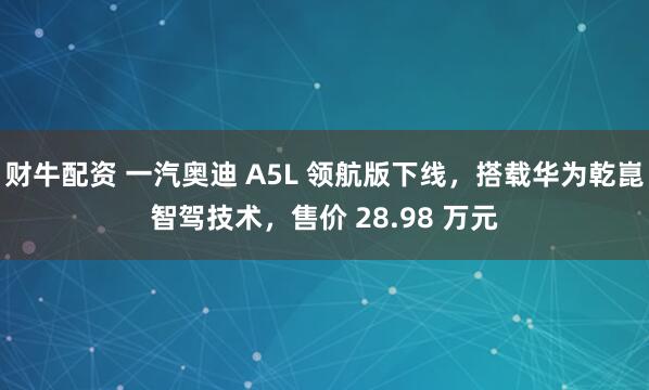 财牛配资 一汽奥迪 A5L 领航版下线，搭载华为乾崑智驾技术，售价 28.98 万元