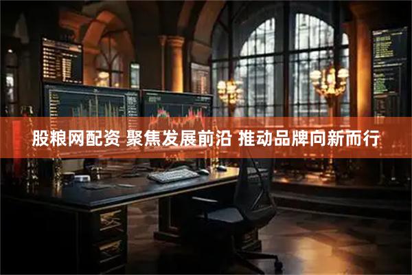股粮网配资 聚焦发展前沿 推动品牌向新而行