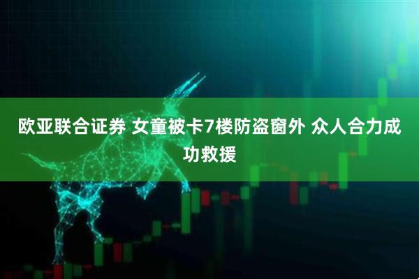 欧亚联合证券 女童被卡7楼防盗窗外 众人合力成功救援