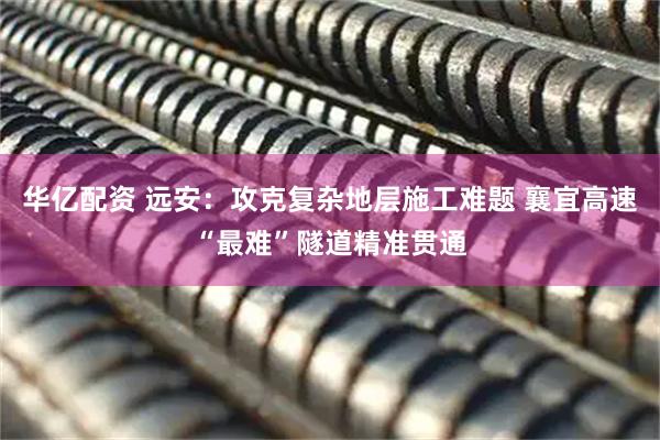 华亿配资 远安：攻克复杂地层施工难题 襄宜高速“最难”隧道精准贯通