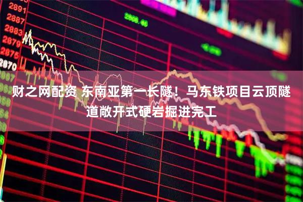 财之网配资 东南亚第一长隧！马东铁项目云顶隧道敞开式硬岩掘进完工