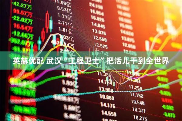 英赫优配 武汉“工程卫士”把活儿干到全世界