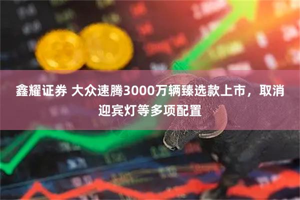 鑫耀证券 大众速腾3000万辆臻选款上市，取消迎宾灯等多项配置