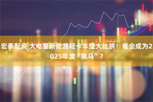 宏泰配资 大电量新能源轻卡车型大比拼！谁会成为2025年度“黑马”？