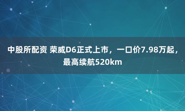 中股所配资 荣威D6正式上市，一口价7.98万起，最高续航520km