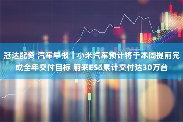 冠达配资 汽车早报｜小米汽车预计将于本周提前完成全年交付目标 蔚来ES6累计交付达30万台