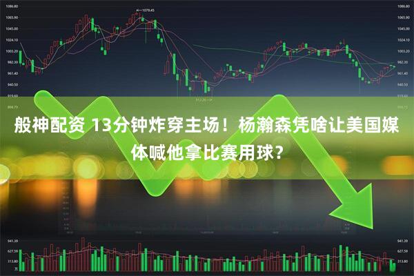 般神配资 13分钟炸穿主场！杨瀚森凭啥让美国媒体喊他拿比赛用球？