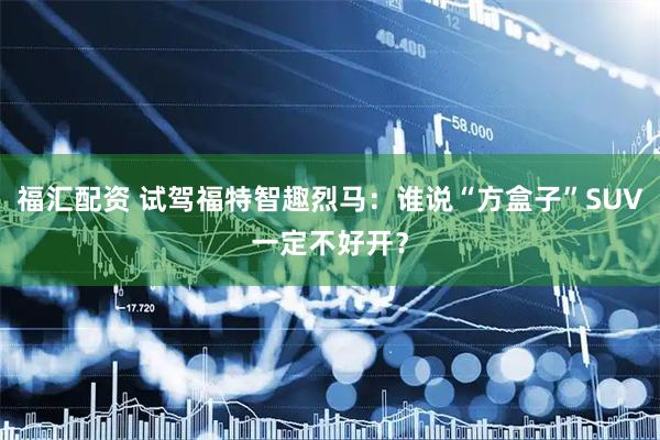 福汇配资 试驾福特智趣烈马：谁说“方盒子”SUV一定不好开？