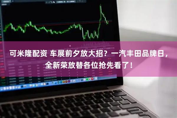 可米隆配资 车展前夕放大招？一汽丰田品牌日，全新荣放替各位抢先看了！