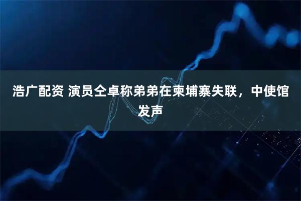 浩广配资 演员仝卓称弟弟在柬埔寨失联，中使馆发声