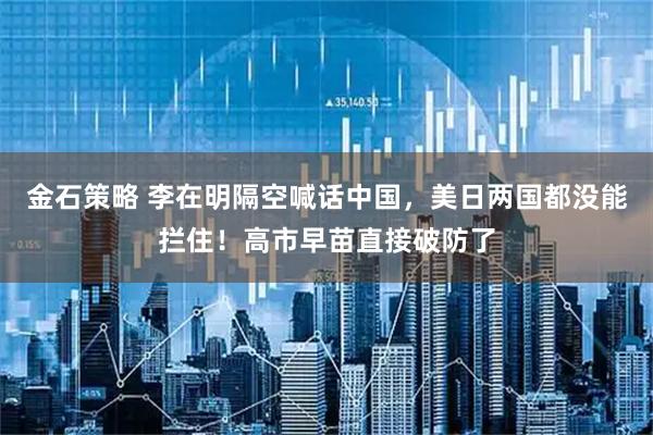 金石策略 李在明隔空喊话中国，美日两国都没能拦住！高市早苗直接破防了