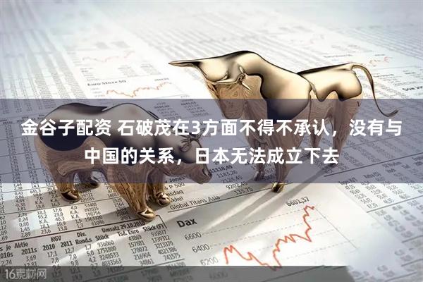 金谷子配资 石破茂在3方面不得不承认，没有与中国的关系，日本无法成立下去