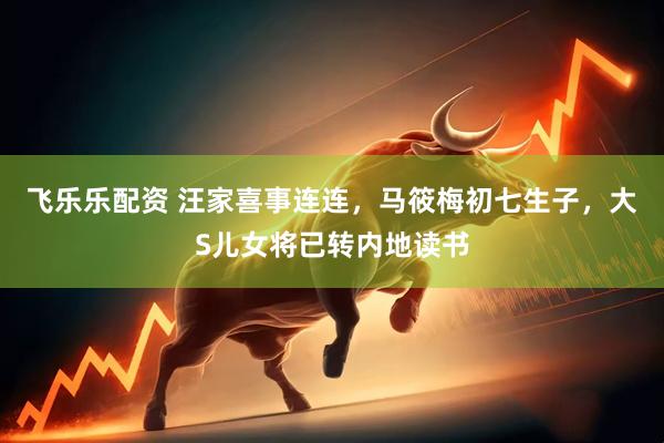 飞乐乐配资 汪家喜事连连，马筱梅初七生子，大S儿女将已转内地读书