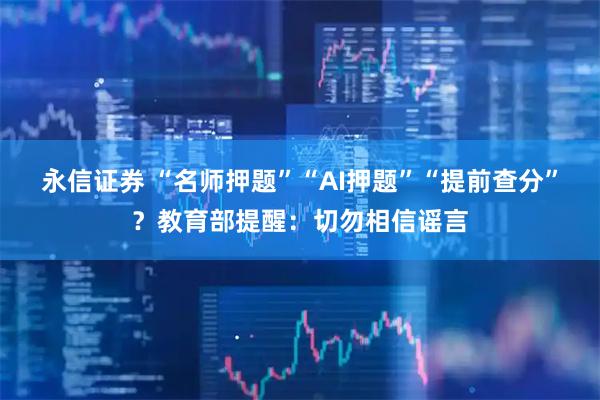 永信证券 “名师押题”“AI押题”“提前查分”？教育部提醒：切勿相信谣言