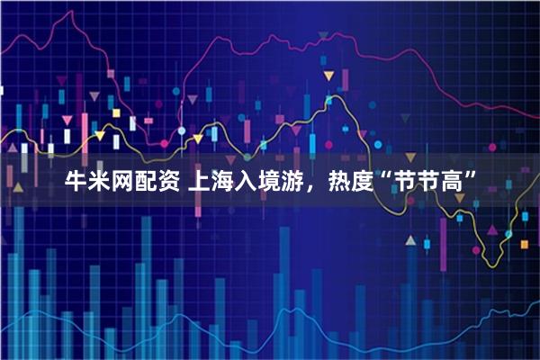 牛米网配资 上海入境游，热度“节节高”
